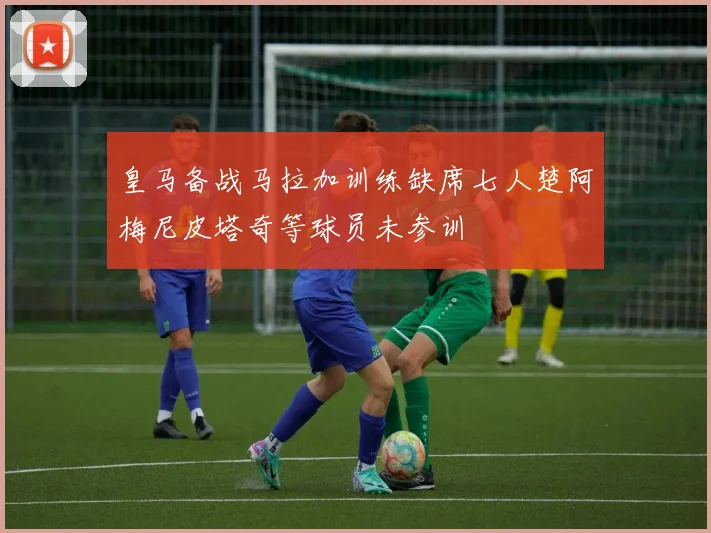 皇马备战马拉加训练缺席七人楚阿梅尼皮塔奇等球员未参训