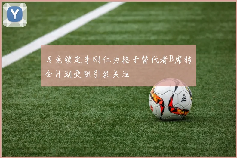 马竞锁定李刚仁为格子替代者B席转会计划受阻引发关注