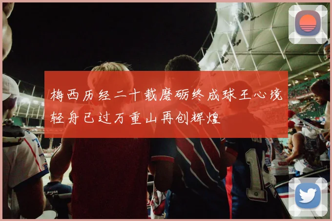 梅西历经二十载磨砺终成球王心境轻舟已过万重山再创辉煌