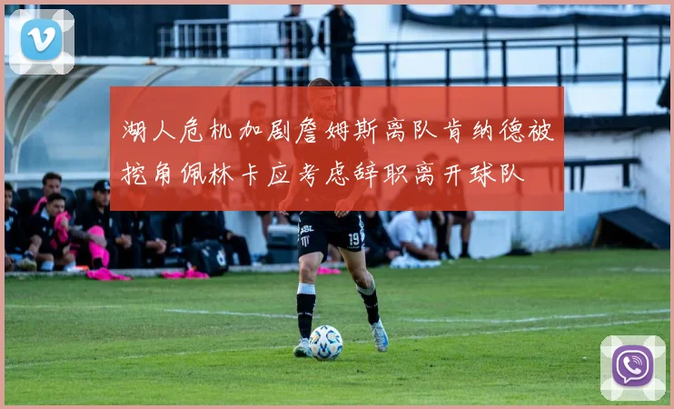 湖人危机加剧詹姆斯离队肯纳德被挖角佩林卡应考虑辞职离开球队