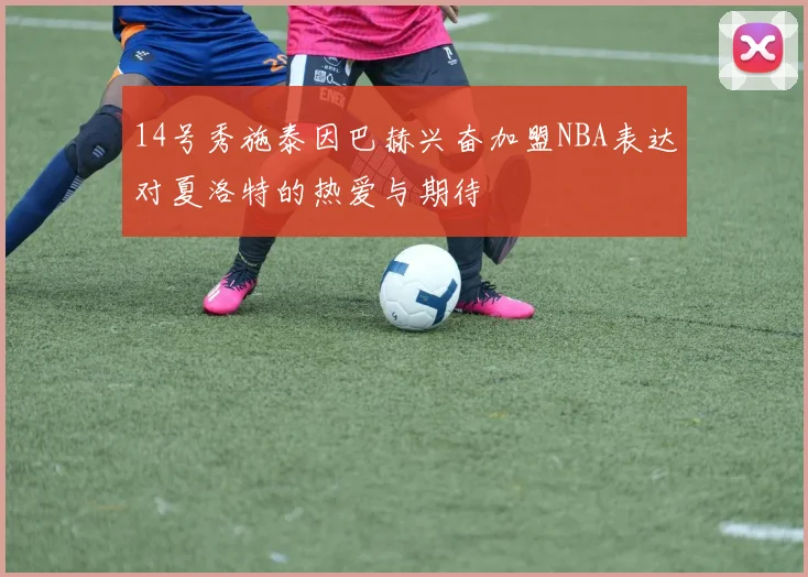 14号秀施泰因巴赫兴奋加盟NBA表达对夏洛特的热爱与期待