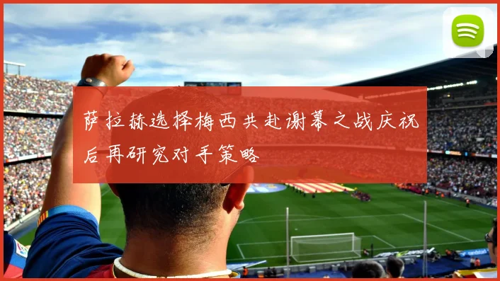 萨拉赫选择梅西共赴谢幕之战庆祝后再研究对手策略