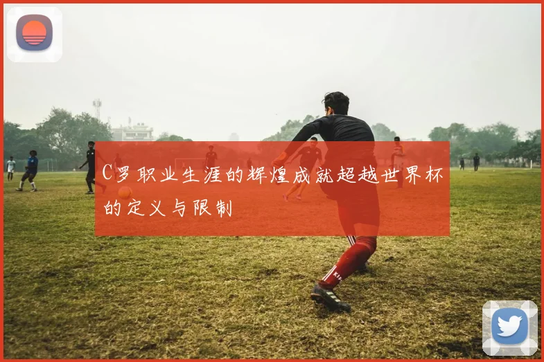 C罗职业生涯的辉煌成就超越世界杯的定义与限制