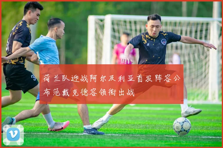 荷兰队迎战阿尔及利亚首发阵容公布范戴克德容领衔出战