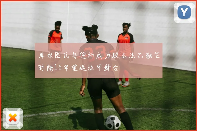 库尔图瓦与德约成为股东法乙勒芒时隔16年重返法甲舞台