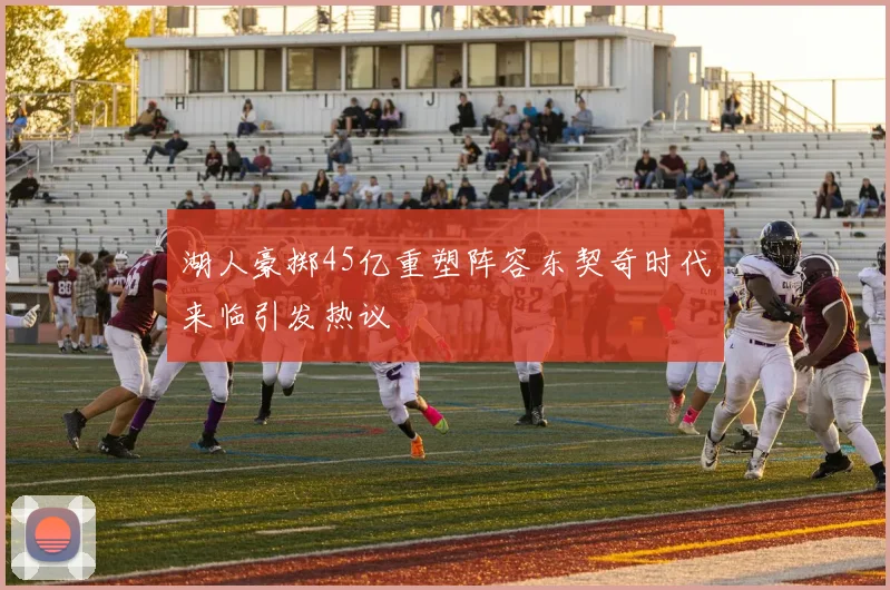 湖人豪掷45亿重塑阵容东契奇时代来临引发热议
