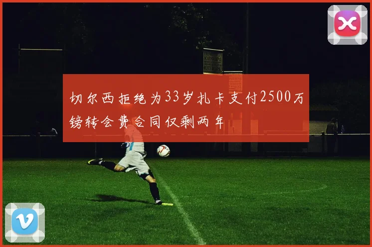 切尔西拒绝为33岁扎卡支付2500万镑转会费合同仅剩两年