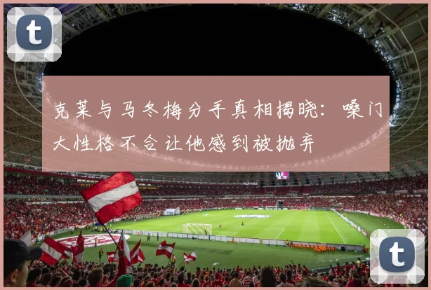克莱与马冬梅分手真相揭晓：嗓门大性格不合让他感到被抛弃