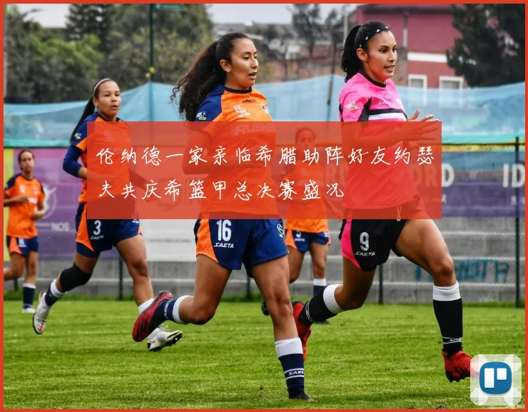 伦纳德一家亲临希腊助阵好友约瑟夫共庆希篮甲总决赛盛况
