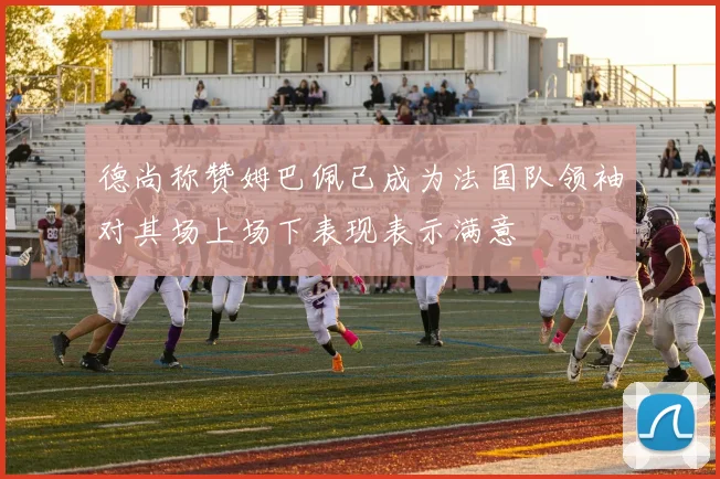 德尚称赞姆巴佩已成为法国队领袖对其场上场下表现表示满意