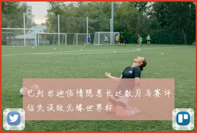 巴列尔迪伤情隐患长达数月马赛评估失误致无缘世界杯