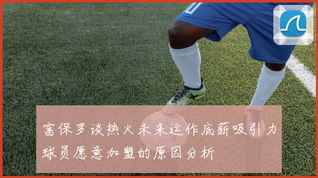 富保罗谈热火未来运作底薪吸引力球员愿意加盟的原因分析
