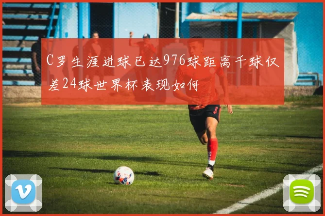 C罗生涯进球已达976球距离千球仅差24球世界杯表现如何