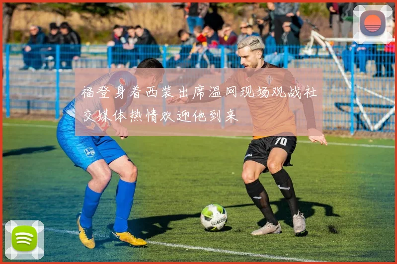 福登身着西装出席温网现场观战社交媒体热情欢迎他到来