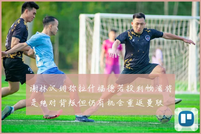 谢林汉姆称拉什福德若投利物浦将是绝对背叛但仍有机会重返曼联