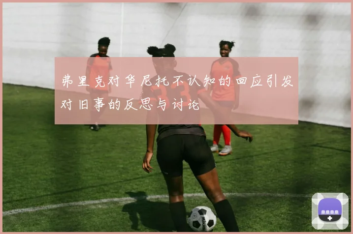 弗里克对华尼托不认知的回应引发对旧事的反思与讨论