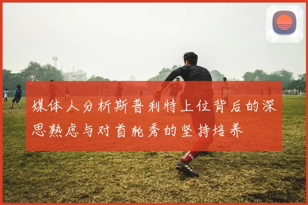 媒体人分析斯普利特上位背后的深思熟虑与对首轮秀的坚持培养
