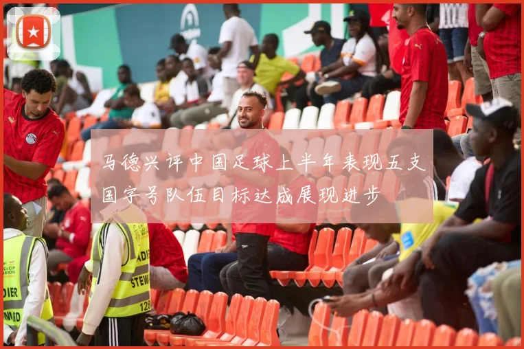 马德兴评中国足球上半年表现五支国字号队伍目标达成展现进步
