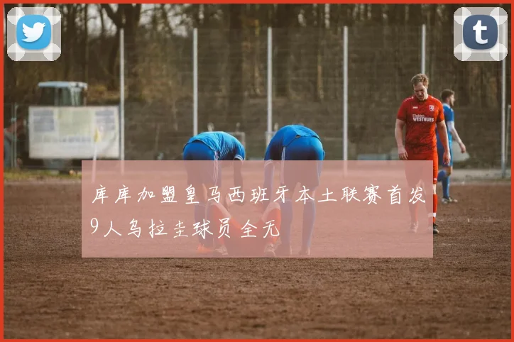 库库加盟皇马西班牙本土联赛首发9人乌拉圭球员全无